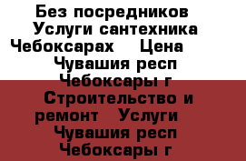 Без посредников . Услуги сантехника. Чебоксарах. › Цена ­ 500 - Чувашия респ., Чебоксары г. Строительство и ремонт » Услуги   . Чувашия респ.,Чебоксары г.